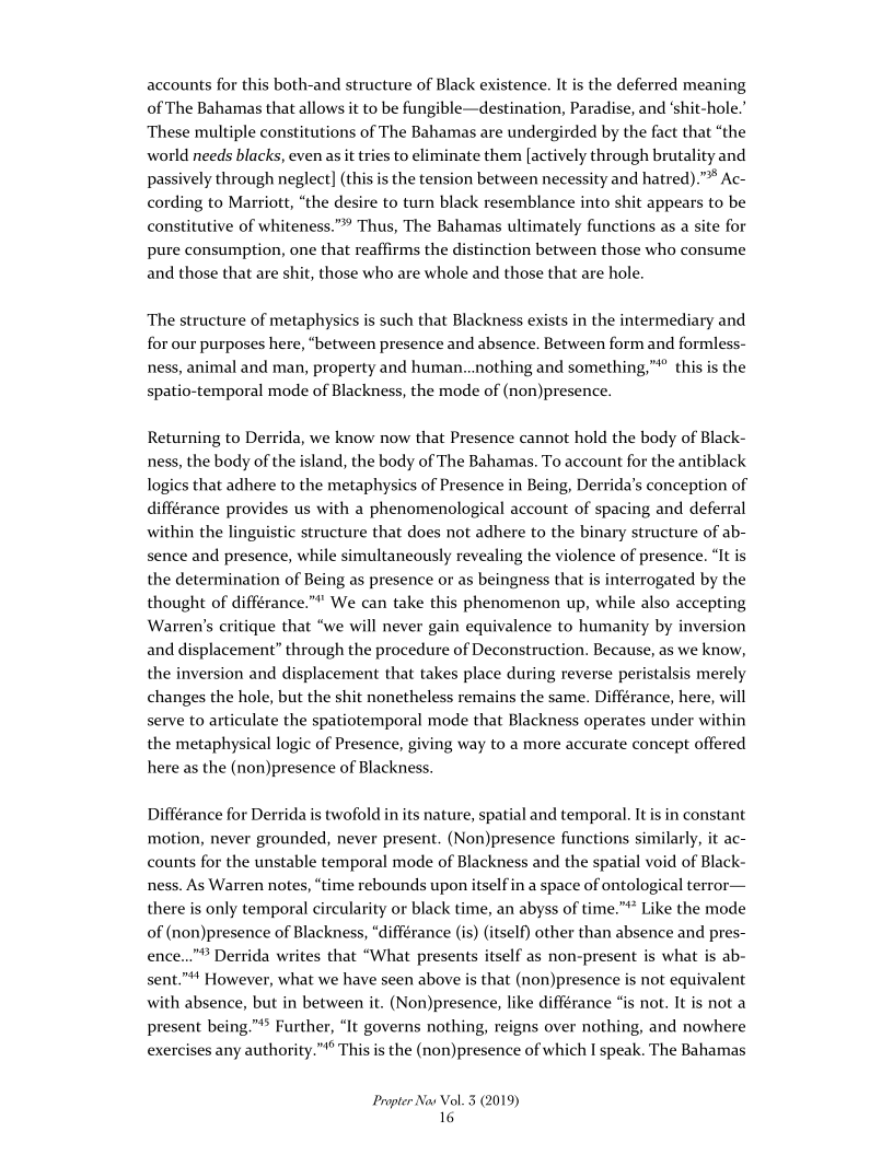 accounts for this both-and structure of Black existence. It is the deferred meaning
of The Bahamas that allows it to be fungible—destination, Paradise, and ‘shit-hole.’
These multiple constitutions of The Bahamas are undergirded by the fact that “the
world needs blacks, even as it tries to eliminate them [actively through brutality and
passively through neglect] (this is the tension between necessity and hatred).”* Ac-
cording to Marriott, “the desire to turn black resemblance into shit appears to be
constitutive of whiteness.”” Thus, The Bahamas ultimately functions as a site for
pure consumption, one that reaffirms the distinction between those who consume
and those that are shit, those who are whole and those that are hole.

The structure of metaphysics is such that Blackness exists in the intermediary and
for our purposes here, “between presence and absence. Between form and formless-
ness, animal and man, property and human...nothing and something,"* this is the
spatio-temporal mode of Blackness, the mode of (non)presence.

Returning to Derrida, we know now that Presence cannot hold the body of Black-
ness, the body of the island, the body of The Bahamas. To account for the antiblack
logics that adhere to the metaphysics of Presence in Being, Derrida’s conception of
différance provides us with a phenomenological account of spacing and deferral
within the linguistic structure that does not adhere to the binary structure of ab-
sence and presence, while simultaneously revealing the violence of presence. “It is
the determination of Being as presence or as beingness that is interrogated by the
thought of différance.”" We can take this phenomenon up, while also accepting
Warren's critique that “we will never gain equivalence to humanity by inversion
and displacement” through the procedure of Deconstruction. Because, as we know,
the inversion and displacement that takes place during reverse peristalsis merely
changes the hole, but the shit nonetheless remains the same. Différance, here, will
serve to articulate the spatiotemporal mode that Blackness operates under within
the metaphysical logic of Presence, giving way to a more accurate concept offered
here as the (non)presence of Blackness.

 

 

   

Différance for Derrida is twofold in its nature, spatial and temporal. It is in constant
motion, never grounded, never present. (Non)presence functions similarly, it ac-
counts for the unstable temporal mode of Blackness and the spatial void of Black-
ness. As Warren notes, “time rebounds upon itself in a space of ontological terror—
there is only temporal circularity or black time, an abyss of time.” Like the mode
of (non)presence of Blackness, “différance (is) (itself) other than absence and pres-
ence..."° Derrida writes that “What presents itself as non-present is what is ab-
sent."# However, what we have seen above is that (non)presence is not equivalent
with absence, but in between it. (Non)presence, like différance “is not. It is not a
present being.”** Further, “It governs nothing, reigns over nothing, and nowhere
exercises any authority.”"° This is the (non)presence of which I speak. The Bahamas

 

Propter Nav Vol. 5 (2019)
16
